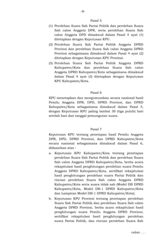-8Pasal 5
(1) Perolehan Suara Sah Partai Politik dan perolehan Suara
Sah calon Anggota DPR, serta perolehan Suara Sah
calon Anggota DPD dimaksud dalam Pasal 4 ayat (1)
ditetapkan dengan Keputusan KPU.
(2) Perolehan Suara Sah Partai Politik Anggota DPRD
Provinsi dan perolehan Suara Sah calon Anggota DPRD
Provinsi sebagaimana dimaksud dalam Pasal 4 ayat (2)
ditetapkan dengan Keputusan KPU Provinsi.
(3) Perolehan Suara Sah Partai Politik Anggota DPRD
Kabupaten/Kota dan perolehan Suara Sah calon
Anggota DPRD Kabupaten/Kota sebagaimana dimaksud
dalam Pasal 4 ayat (3) ditetapkan dengan Keputusan
KPU Kabupaten/Kota.

Pasal 6
KPU menetapkan dan mengumumkan secara nasional hasil
Pemilu Anggota DPR, DPD, DPRD Provinsi, dan DPRD
Kabupaten/Kota sebagaimana dimaksud dalam Pasal 5,
dengan Keputusan KPU paling lambat 30 (tiga puluh) hari
setelah hari dan tanggal pemungutan suara.

Pasal 7
Keputusan KPU tentang penetapan hasil Pemilu Anggota
DPR, DPD, DPRD Provinsi, dan DPRD Kabupaten/Kota
secara nasional sebagaimana dimaksud dalam Pasal 6,
didasarkan atas :
a. Keputusan KPU Kabupaten/Kota tentang penetapan
perolehan Suara Sah Partai Politik dan perolehan Suara
Sah calon Anggota DPRD Kabupaten/Kota, berita acara
rekapitulasi hasil penghitungan perolehan suara Pemilu
Anggota DPRD Kabupaten/Kota, sertifikat rekapitulasi
hasil penghitungan perolehan suara Partai Politik dan
rincian perolehan Suara Sah calon Anggota DPRD
Kabupaten/Kota serta suara tidak sah (Model DB DPRD
Kabupaten/Kota, Model DB-1 DPRD Kabupaten/Kota
dan Lampiran Model DB-1 DPRD Kabupaten/Kota);
b. Keputusan KPU Provinsi tentang penetapan perolehan
Suara Sah Partai Politik dan perolehan Suara Sah calon
Anggota DPRD Provinsi, berita acara rekapitulasi hasil
penghitungan suara Pemilu Anggota DPRD Provinsi,
sertifikat rekapitulasi hasil penghitungan perolehan
suara Partai Politik, dan rincian perolehan Suara Sah
calon . . .

 