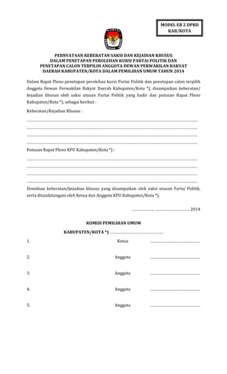 MODEL EB 2 DPRD
KAB/KOTA

PERNYATAAN KEBERATAN SAKSI DAN KEJADIAN KHUSUS
DALAM PENETAPAN PEROLEHAN KURSI PARTAI POLITIK DAN
PENETAPAN CALON TERPILIH ANGGOTA DEWAN PERWAKILAN RAKYAT
DAERAH KABUPATEN/KOTA DALAM PEMILIHAN UMUM TAHUN 2014
Dalam Rapat Pleno penetapan perolehan kursi Partai Politik dan penetapan calon terpilih
Anggota Dewan Perwakilan Rakyat Daerah Kabupaten/Kota *), disampaikan keberatan/
kejadian khusus oleh saksi utusan Partai Politik yang hadir dan putusan Rapat Pleno
Kabupaten/Kota *), sebagai berikut :
Keberatan/Kejadian Khusus :
………………………………………………………………………………………………………………………………………
………………………………………………………………………………………………………………………………………
………………………………………………………………………………………………………………………………………
………………………………………………………………………………………………………………………………………
Putusan Rapat Pleno KPU Kabupaten/Kota *) :
………………………………………………………………………………………………………………………………………
………………………………………………………………………………………………………………………………………
………………………………………………………………………………………………………………………………………
………………………………………………………………………………………………………………………………………
Demikian keberatan/kejadian khusus yang disampaikan oleh saksi utusan Partai Politik,
serta ditandatangani oleh Ketua dan Anggota KPU Kabupaten/Kota *).
………………., …………………………. 2014
KOMISI PEMILIHAN UMUM
KABUPATEN/KOTA *) …………………………………………
1.

Ketua

………………………………………

2.

Anggota

………………………………………

3.

Anggota

………………………………………

4.

Anggota

………………………………………

5.

Anggota

………………………………………

 