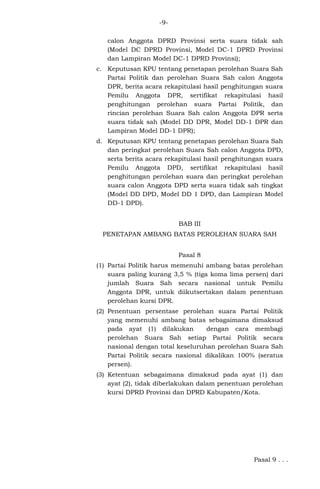 -9calon Anggota DPRD Provinsi serta suara tidak sah
(Model DC DPRD Provinsi, Model DC-1 DPRD Provinsi
dan Lampiran Model DC-1 DPRD Provinsi);
c. Keputusan KPU tentang penetapan perolehan Suara Sah
Partai Politik dan perolehan Suara Sah calon Anggota
DPR, berita acara rekapitulasi hasil penghitungan suara
Pemilu Anggota DPR, sertifikat rekapitulasi hasil
penghitungan perolehan suara Partai Politik, dan
rincian perolehan Suara Sah calon Anggota DPR serta
suara tidak sah (Model DD DPR, Model DD-1 DPR dan
Lampiran Model DD-1 DPR);
d. Keputusan KPU tentang penetapan perolehan Suara Sah
dan peringkat perolehan Suara Sah calon Anggota DPD,
serta berita acara rekapitulasi hasil penghitungan suara
Pemilu Anggota DPD, sertifikat rekapitulasi hasil
penghitungan perolehan suara dan peringkat perolehan
suara calon Anggota DPD serta suara tidak sah tingkat
(Model DD DPD, Model DD 1 DPD, dan Lampiran Model
DD-1 DPD).
BAB III
PENETAPAN AMBANG BATAS PEROLEHAN SUARA SAH
Pasal 8
(1) Partai Politik harus memenuhi ambang batas perolehan
suara paling kurang 3,5 % (tiga koma lima persen) dari
jumlah Suara Sah secara nasional untuk Pemilu
Anggota DPR, untuk diikutsertakan dalam penentuan
perolehan kursi DPR.
(2) Penentuan persentase perolehan suara Partai Politik
yang memenuhi ambang batas sebagaimana dimaksud
pada ayat (1) dilakukan
dengan cara membagi
perolehan Suara Sah setiap Partai Politik secara
nasional dengan total keseluruhan perolehan Suara Sah
Partai Politik secara nasional dikalikan 100% (seratus
persen).
(3) Ketentuan sebagaimana dimaksud pada ayat (1) dan
ayat (2), tidak diberlakukan dalam penentuan perolehan
kursi DPRD Provinsi dan DPRD Kabupaten/Kota.

Pasal 9 . . .

 