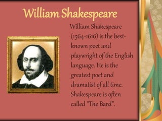 William Shakespeare
William Shakespeare
(1564-1616) is the best-
known poet and
playwright of the English
language. He is the
greatest poet and
dramatist of all time.
Shakespeare is often
called "The Bard”.
 