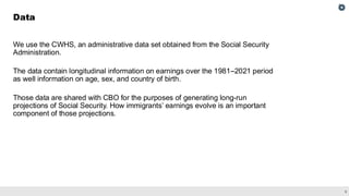 9
We use the CWHS, an administrative data set obtained from the Social Security
Administration.
The data contain longitudinal information on earnings over the 1981–2021 period
as well information on age, sex, and country of birth.
Those data are shared with CBO for the purposes of generating long-run
projections of Social Security. How immigrants’ earnings evolve is an important
component of those projections.
Data
 