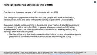 10
See Stephen Goss, Alice Wade, J. Patrick Skirvin, Michael Morris, K. Mark Bye, and Danielle Huston, “Effects of Unauthorized Immigration on the Actuarial Status of the
Social Security Trust Funds,” Social Security Administration Actuarial Note No. 151 (April 2013), www.ssa.gov/oact/NOTES/pdf_notes/note151.pdf (37 KB).
Our data is a 1 percent sample of all individuals with an SSN.
The foreign-born population in the data includes people with work authorization,
naturalized citizens, and other immigrants working legally in the United States.
It does not include people working in the informal labor market. It could include some
people working with a fraudulent SSN or people who were issued an SSN while
working under a temporary immigration status but continued working and reporting
earnings after that status expired.
– The Social Security Administration estimates that the number of such immigrants
present in its administrative files is small (Goss and colleagues 2013).
Foreign-Born Population in the CWHS
 