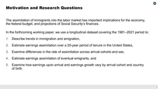 1
The assimilation of immigrants into the labor market has important implications for the economy,
the federal budget, and projections of Social Security’s finances.
In the forthcoming working paper, we use a longitudinal dataset covering the 1981–2021 period to:
1. Describe trends in immigration and emigration,
2. Estimate earnings assimilation over a 20-year period of tenure in the United States,
3. Examine differences in the rate of assimilation across arrival cohorts and sex,
4. Estimate earnings assimilation of eventual emigrants, and
5. Examine how earnings upon arrival and earnings growth vary by arrival cohort and country
of birth.
Motivation and Research Questions
 
