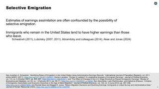 2
See Jonathan A. Schwabish, “Identifying Rates of Emigration in the United States Using Administrative Earnings Records,” International Journal of Population Research, vol. 2011,
article 546201 (2011), https://doi.org/10.1155/2011/546201; Darren Lubotsky, “Chutes or Ladders? A Longitudinal Analysis of Immigrant Earnings,” Journal of Political Economy,
vol. 115, no. 5 (October 2007), pp. 820–867, https://doi.org/10.1086/522871, and “The Effect of Changes in the U.S. Wage Structure on Recent Immigrants’ Earnings,” Review of
Economics and Statistics, vol. 93, no. 1 (February 2011), pp. 59–71, https://doi.org/10.1162/REST_a_00094; Ran Abramitzky, Leah Platt Boustan, and Katherine Eriksson, “A Nation
of Immigrants: Assimilation and Economic Outcomes in the Age of Mass Migration,” Journal of Political Economy, vol. 122, no. 3 (June 2014), pp. 467–506,
https://doi.org/10.1086/675805; and Randall Akee and Maggie R. Jones, “Return Migration Decisions and Declining Earnings: Immigrants in Linked Survey and Administrative Data,”
Journal of Human Resources (2024), https://doi.org/10.3368/jhr.0722-12457R2.
Estimates of earnings assimilation are often confounded by the possibility of
selective emigration.
Immigrants who remain in the United States tend to have higher earnings than those
who leave.
Schwabish (2011), Lubotsky (2007, 2011), Abramitzky and colleagues (2014), Akee and Jones (2024)
Selective Emigration
 