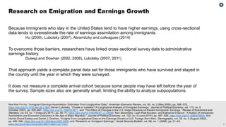 3
See Wei-Yin Hu, “Immigrant Earnings Assimilation: Estimates From Longitudinal Data,” American Economic Review, vol. 90, no. 2 (May 2000), pp. 368–372,
https://doi.org/10.1257/aer.90.2.368; Darren Lubotsky, “Chutes or Ladders? A Longitudinal Analysis of Immigrant Earnings,” Journal of Political Economy, vol. 115, no. 5
(October 2007), pp. 820–867, https://doi.org/10.1086/522871, and “The Effect of Changes in the U.S. Wage Structure on Recent Immigrants’ Earnings,” Review of Economics and
Statistics, vol. 93, no. 1 (February 2011), pp. 59–71, https://doi.org/10.1162/REST_a_00094; Ran Abramitzky, Leah Platt Boustan, and Katherine Eriksson, “A Nation of Immigrants:
Assimilation and Economic Outcomes in the Age of Mass Migration,” Journal of Political Economy, vol. 122, no. 3 (June 2014), pp. 467–506, https://doi.org/10.1086/675805; and
Harriet Orcutt Duleep and Daniel J. Dowhan, “Insights From Longitudinal Data on the Earnings Growth of U.S. Foreign-Born Men,” Demography, vol. 39, no. 3 (August 2002),
pp. 485–506, https://doi.org/10.1353/dem.2002.0026, and “Research on Immigrant Earnings,” Social Security Bulletin, vol. 68, no. 1 (2008), pp. 31–43,
www.ssa.gov/policy/docs/ssb/v68n1/v68n1p31.html.
Because immigrants who stay in the United States tend to have higher earnings, using cross-sectional
data tends to overestimate the rate of earnings assimilation among immigrants.
Hu (2000), Lubotsky (2007), Abramitzky and colleagues (2014)
To overcome those barriers, researchers have linked cross-sectional survey data to administrative
earnings history.
Duleep and Dowhan (2002, 2008), Lubotsky (2007, 2011)
That approach yields a complete panel data set for those immigrants who have survived and stayed in
the country until the year in which they were surveyed.
It does not measure a complete arrival cohort because some people may have left before the year of
the survey. Sample sizes also are generally small, limiting the ability to analyze subpopulations.
Research on Emigration and Earnings Growth
 