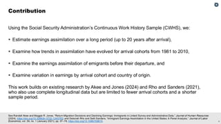 4
See Randall Akee and Maggie R. Jones, “Return Migration Decisions and Declining Earnings: Immigrants in Linked Survey and Administrative Data,” Journal of Human Resources
(2024), https://doi.org/10.3368/jhr.0722-12457R2; and Deborah Rho and Seth Sanders, “Immigrant Earnings Assimilation in the United States: A Panel Analysis,” Journal of Labor
Economics, vol. 39, no. 1 (January 2021), pp. 37–78, https://doi.org/10.1086/708615.
Using the Social Security Administration’s Continuous Work History Sample (CWHS), we:
▪ Estimate earnings assimilation over a long period (up to 20 years after arrival),
▪ Examine how trends in assimilation have evolved for arrival cohorts from 1981 to 2010,
▪ Examine the earnings assimilation of emigrants before their departure, and
▪ Examine variation in earnings by arrival cohort and country of origin.
This work builds on existing research by Akee and Jones (2024) and Rho and Sanders (2021),
who also use complete longitudinal data but are limited to fewer arrival cohorts and a shorter
sample period.
Contribution
 