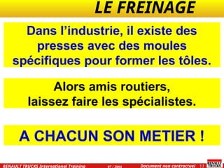 LE FREINAGE .
.
13
Document non contractuel
07 / 2004
RENAULT TRUCKS International Training
Dans l’industrie, il existe des
presses avec des moules
spécifiques pour former les tôles.
Alors amis routiers,
laissez faire les spécialistes.
A CHACUN SON METIER !
 
