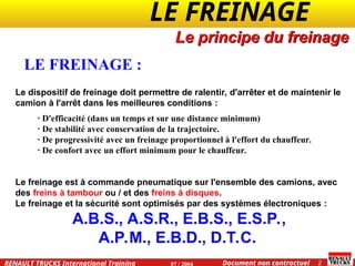 LE FREINAGE .
.
2
Document non contractuel
07 / 2004
RENAULT TRUCKS International Training
Le dispositif de freinage doit permettre de ralentir, d'arrêter et de maintenir le
camion à l'arrêt dans les meilleures conditions :
· D'efficacité (dans un temps et sur une distance minimum)
· De stabilité avec conservation de la trajectoire.
· De progressivité avec un freinage proportionnel à l'effort du chauffeur.
· De confort avec un effort minimum pour le chauffeur.
Le freinage est à commande pneumatique sur l'ensemble des camions, avec
des freins à tambour ou / et des freins à disques.
Le freinage et la sécurité sont optimisés par des systèmes électroniques :
A.B.S., A.S.R., E.B.S., E.S.P.,
A.P.M., E.B.D., D.T.C.
LE FREINAGE :
Le principe du freinage
 