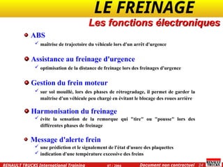 LE FREINAGE .
.
24
Document non contractuel
07 / 2004
RENAULT TRUCKS International Training
Les fonctions électroniques
ABS
 maîtrise de trajectoire du véhicule lors d'un arrêt d'urgence
Assistance au freinage d'urgence
 optimisation de la distance de freinage lors des freinages d'urgence
Gestion du frein moteur
 sur sol mouillé, lors des phases de rétrogradage, il permet de garder la
maîtrise d'un véhicule peu chargé en évitant le blocage des roues arrière
Harmonisation du freinage
 évite la sensation de la remorque qui "tire" ou "pousse" lors des
différentes phases de freinage
Message d'alerte frein
 une prédiction et le signalement de l'état d'usure des plaquettes
 indication d'une température excessive des freins
 