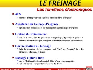 LE FREINAGE .
.
26
Document non contractuel
07 / 2004
RENAULT TRUCKS International Training
Les fonctions électroniques
ABS
 maîtrise de trajectoire du véhicule lors d'un arrêt d'urgence
Assistance au freinage d'urgence
 optimisation de la distance de freinage lors des freinages d'urgence
Gestion du frein moteur
 sur sol mouillé, lors des phases de rétrogradage, il permet de garder la
maîtrise d'un véhicule peu chargé en évitant le blocage des roues arrière
Harmonisation du freinage
 évite la sensation de la remorque qui "tire" ou "pousse" lors des
différentes phases de freinage
Message d'alerte frein
 une prédiction et le signalement de l'état d'usure des plaquettes
 indication d'une température excessive des freins
 