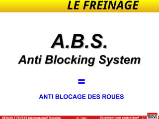 LE FREINAGE .
.
27
Document non contractuel
07 / 2004
RENAULT TRUCKS International Training
A.B.S.
A.B.S.
Anti Blocking System
Anti Blocking System
=
ANTI BLOCAGE DES ROUES
 