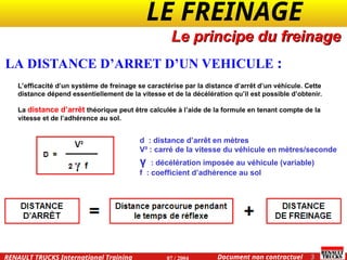 LE FREINAGE .
.
3
Document non contractuel
07 / 2004
RENAULT TRUCKS International Training
LA DISTANCE D’ARRET D’UN VEHICULE :
Le principe du freinage
L’efficacité d’un système de freinage se caractérise par la distance d’arrêt d’un véhicule. Cette
distance dépend essentiellement de la vitesse et de la décélération qu’il est possible d’obtenir.
La distance d’arrêt théorique peut être calculée à l’aide de la formule en tenant compte de la
vitesse et de l’adhérence au sol.
d : distance d’arrêt en mètres
V² : carré de la vitesse du véhicule en mètres/seconde
γ : décélération imposée au véhicule (variable)
f : coefficient d’adhérence au sol
 