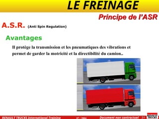 LE FREINAGE .
.
31
Document non contractuel
07 / 2004
RENAULT TRUCKS International Training
Principe de l’ASR
A.S.R. (Anti Spin Regulation)
Il protège la transmission et les pneumatiques des vibrations et
permet de garder la motricité et la directibilité du camion..
Avantages
 
