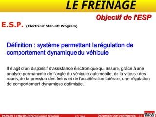 LE FREINAGE .
.
33
Document non contractuel
07 / 2004
RENAULT TRUCKS International Training
E.S.P. (Electronic Stability Program)
Définition : système permettant la régulation de
comportement dynamique du véhicule
Il s’agit d’un dispositif d'assistance électronique qui assure, grâce à une
analyse permanente de l'angle du véhicule automobile, de la vitesse des
roues, de la pression des freins et de l'accélération latérale, une régulation
de comportement dynamique optimisée.
Objectif de l’ESP
 