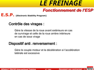 LE FREINAGE .
.
34
Document non contractuel
07 / 2004
RENAULT TRUCKS International Training
Contrôle des virages :
Gère la vitesse de la roue avant extérieure en cas
de survirage et celle de la roue arrière intérieure
en cas de sous virage
Dispositif anti – renversement :
Gère le couple moteur et la décélération si l’accélération
latérale est excessive
E.S.P. (Electronic Stability Program)
Fonctionnement de l’ESP
 