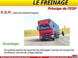 LE FREINAGE .
.
35
Document non contractuel
07 / 2004
RENAULT TRUCKS International Training
E.S.P. (Electronic Stability Program)
Principe de l’ESP
Avantage
Ce système permet de supprimer les dérapages, soit lors de manœuvres
d'évitement, soit lors de virages délicats.
 