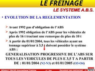 LE FREINAGE .
.
40
Document non contractuel
07 / 2004
RENAULT TRUCKS International Training
• EVOLUTION DE LA REGLEMENTATION
 Avant 1992 pas d’obligation de l’ABS
 Après 1992 obligation de l’ABS pour les véhicules de
plus de 16 t tractant une remorque de plus de 10 t
 A partir du 01/01/2004, tous les véhicules ayant un
tonnage supérieur à 3,5 t doivent posséder le système
ABS :
LE SYSTEME A.B.S.
GENERALISATION PROGRESSIVE DE L’ABS SUR
TOUS LES VEHICULES DE PLUS E 3,5 T A PARTIR
DE : 01/01/2004 (N2-N3) et 01/01/2005 (O3-O4)
 