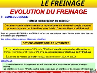 LE FREINAGE .
.
43
Document non contractuel
07 / 2004
RENAULT TRUCKS International Training
II - CONSEQUENCES :
EVOLUTION DU FREINAGE
Porteur Remorqueur ou Tracteur
Certaines combinaisons frein sur moteur/boite de vitesses/ couple de pont/
pneumatique seront interdites sans l'aide d'un ralentisseur additionnel
Pour les gammes PREMIUM et MAGNUM il y n'y a pas beaucoup de cas et ils sont situés dans des cas
d'utilisation peu exploitables
Les options ci dessous sont désormais interdites:
OPTIONS COMMERCIALES INTERDITES
1. Le ralentisseur moteur "J" ( code 52305) est interdit sur toutes les silhouettes en
Porteur -Remorqueur et Tracteur s'il n'y a pas de ralentisseur électrique ou hydraulique
2. La boite de vitesses ZF 8S151(150EJ) est interdite en 4X2, 6X4 et 8X4
IMPORTANT:
Le ralentisseur sur échappement normal, monté en série sur toutes les gammes, n'est pas
interdit
Le ralentisseur moteur "J" est possible mais couplé avec un ralentisseur électrique ou hydraulique
 