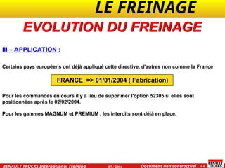 LE FREINAGE .
.
44
Document non contractuel
07 / 2004
RENAULT TRUCKS International Training
III – APPLICATION :
Certains pays européens ont déjà appliqué cette directive, d'autres non comme la France
FRANCE => 01/01/2004 ( Fabrication)
Pour les commandes en cours il y a lieu de supprimer l'option 52305 si elles sont
positionnées après le 02/02/2004.
Pour les gammes MAGNUM et PREMIUM , les interdits sont déjà en place.
EVOLUTION DU FREINAGE
 