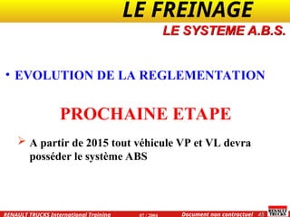 LE FREINAGE .
.
45
Document non contractuel
07 / 2004
RENAULT TRUCKS International Training
• EVOLUTION DE LA REGLEMENTATION
PROCHAINE ETAPE
 A partir de 2015 tout véhicule VP et VL devra
posséder le système ABS
LE SYSTEME A.B.S.
 