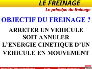 LE FREINAGE .
.
5
Document non contractuel
07 / 2004
RENAULT TRUCKS International Training
Le principe du freinage
OBJECTIF DU FREINAGE ?
ARRETER UN VEHICULE
SOIT ANNULER
L’ENERGIE CINETIQUE D’UN
VEHICULE EN MOUVEMENT
 