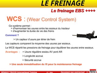 LE FREINAGE .
.
55
Document non contractuel
07 / 2004
RENAULT TRUCKS International Training
WCS : (Wear Control System)
Ce système permet :
> d'harmoniser les usures entre les essieux du tracteur
> d'augmenter la durée de vie des freins
Comment ?
> Un capteur d’usure par étrier de frein
Les capteurs comparent la moyenne des usures par essieux.
Le WCS répartit les pressions de freinage pour équilibrer les usures entre essieux.
Avantages : > Usure régulière essieu AV pont AR
> Longévité accrue
> Sécurité accrue
> Une seule immobilisation du VI pour la maintenance freinage
Le freinage EBS ++++
 