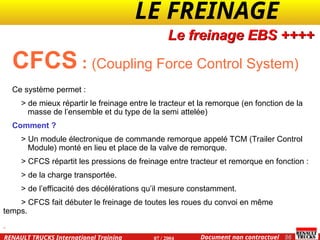 LE FREINAGE .
.
56
Document non contractuel
07 / 2004
RENAULT TRUCKS International Training
CFCS : (Coupling Force Control System)
Ce système permet :
> de mieux répartir le freinage entre le tracteur et la remorque (en fonction de la
masse de l’ensemble et du type de la semi attelée)
Comment ?
> Un module électronique de commande remorque appelé TCM (Trailer Control
Module) monté en lieu et place de la valve de remorque.
> CFCS répartit les pressions de freinage entre tracteur et remorque en fonction :
> de la charge transportée.
> de l’efficacité des décélérations qu’il mesure constamment.
> CFCS fait débuter le freinage de toutes les roues du convoi en même
temps.
Le freinage EBS ++++
 