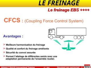 LE FREINAGE .
.
57
Document non contractuel
07 / 2004
RENAULT TRUCKS International Training
CFCS : (Coupling Force Control System)
Avantages :
 Meilleure harmonisation du freinage
 Qualité et confort du freinage améliorés
 Sécurité du convoi assurée
 Permet l’attelage de différentes semis avec une
adaptation permanente de l’ensemble routier.
Le freinage EBS ++++
 