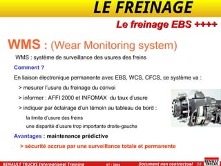 LE FREINAGE .
.
58
Document non contractuel
07 / 2004
RENAULT TRUCKS International Training
WMS : (Wear Monitoring system)
WMS : système de surveillance des usures des freins
Comment ?
En liaison électronique permanente avec EBS, WCS, CFCS, ce système va :
> mesurer l’usure du freinage du convoi
> informer : AFFI 2000 et INFOMAX du taux d’usure
> indiquer par éclairage d’un témoin au tableau de bord :
la limite d’usure des freins
une disparité d’usure trop importante droite-gauche
Avantages : maintenance prédictive
> sécurité accrue par une surveillance totale et permanente
Le freinage EBS ++++
 