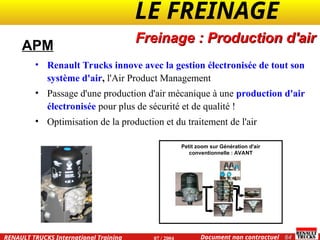 LE FREINAGE .
.
64
Document non contractuel
07 / 2004
RENAULT TRUCKS International Training
Petit zoom sur Génération d'air
conventionnelle : AVANT
APM
• Renault Trucks innove avec la gestion électronisée de tout son
système d'air, l'Air Product Management
• Passage d'une production d'air mécanique à une production d'air
électronisée pour plus de sécurité et de qualité !
• Optimisation de la production et du traitement de l'air
Freinage : Production d'air
 