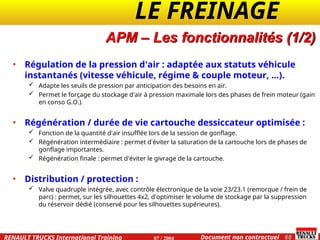 LE FREINAGE .
.
68
Document non contractuel
07 / 2004
RENAULT TRUCKS International Training
APM – Les fonctionnalités (1/2)
• Régulation de la pression d'air : adaptée aux statuts véhicule
instantanés (vitesse véhicule, régime & couple moteur, ...).
 Adapte les seuils de pression par anticipation des besoins en air.
 Permet le forçage du stockage d'air à pression maximale lors des phases de frein moteur (gain
en conso G.O.).
• Régénération / durée de vie cartouche dessiccateur optimisée :
 Fonction de la quantité d'air insufflée lors de la session de gonflage.
 Régénération intermédiaire : permet d'éviter la saturation de la cartouche lors de phases de
gonflage importantes.
 Régénération finale : permet d'éviter le givrage de la cartouche.
• Distribution / protection :
 Valve quadruple intégrée, avec contrôle électronique de la voie 23/23.1 (remorque / frein de
parc) : permet, sur les silhouettes 4x2, d'optimiser le volume de stockage par la suppression
du réservoir dédié (conservé pour les silhouettes supérieures).
 