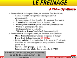 LE FREINAGE .
.
69
Document non contractuel
07 / 2004
RENAULT TRUCKS International Training
APM – Synthèse
• De nombreux avantages clients, en terme de fonctionnalité :
– Gain de consommation par rapport à la gestion d'air
conventionnelle
– Rechargement en air intelligent lors des phases de frein moteur
– Economie d'un réservoir d'air de 30 litres de 15 kg
– Rechargement automatique des réservoirs quand nécessaire
– Priorité de gonflage pour les freins
– Alerte pour changer la cartouche
– "Alerte frein de parc" après l'arrêt du moteur si oubli
• De nombreux avantages clients, en terme de maintenance :
– Moins de maintenance car une seul composant à changer
– Durée de vie de la cartouche de 120 000 km
– Gestion optimisée des régénérations de la cartouche décidées par
le système aux moments opportuns (coupure moteur, cartouche
pleine, etc..)
– Prévention anti-givrage de la cartouche
– Intégration du filtre à huile dans la cartouche de l'APM
L'APM c'est plus de sécurité, des économies
de poids, de consommation et de
maintenance
 