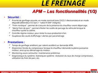 LE FREINAGE .
.
70
Document non contractuel
07 / 2004
RENAULT TRUCKS International Training
APM – Les fonctionnalités (1/2)
• Sécurité :
 Priorité de gonflage assurée, en mode nominal (voie 23/23.1 électronisée) et en mode
dégradé (détendeur 8.5 bars + "valve R1309" intégrés).
 "Frein nordique" : permet de s'assurer de la présence du chauffeur avant déparcage.
 "Alerte frein de parc" : permet d'éviter les oublis de parcage du véhicule lorsque le
chauffeur quitte la cabine.
 Contrôle régime moteur, pour éviter la sous-production d'air.
 Souplesse des seuils d'affichage / alertes par parametrage
• Prestations :
 Temps de gonflage amélioré, par ralenti accéléré sur demande APM.
 Disjonction forcée du compresseur lorsque le chauffeur demande la pleine puissance
moteur, ainsi qu'au démarrage du moteur.
 Monitoring usure cartouche / maintenance prédictive.
 Diagnostique du système. Statistiques système : évolution du taux de charge compresseur,
utilisation du frein de parc, etc.
 