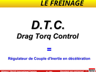 LE FREINAGE .
.
71
Document non contractuel
07 / 2004
RENAULT TRUCKS International Training
D.T.C.
D.T.C.
Drag Torq Control
Drag Torq Control
=
Régulateur de Couple d'Inertie en décélération
 
