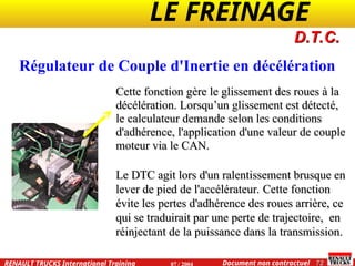 LE FREINAGE .
.
72
Document non contractuel
07 / 2004
RENAULT TRUCKS International Training
D.T.C.
Cette fonction gère le glissement des roues à la
Cette fonction gère le glissement des roues à la
décélération. Lorsqu’un glissement est détecté,
décélération. Lorsqu’un glissement est détecté,
le calculateur demande selon les conditions
le calculateur demande selon les conditions
d'adhérence, l'application d'une valeur de couple
d'adhérence, l'application d'une valeur de couple
moteur via le CAN.
moteur via le CAN.
Le DTC agit lors d'un ralentissement brusque en
Le DTC agit lors d'un ralentissement brusque en
lever de pied de l'accélérateur. Cette fonction
lever de pied de l'accélérateur. Cette fonction
évite les pertes d'adhérence des roues arrière, ce
évite les pertes d'adhérence des roues arrière, ce
qui se traduirait par une perte de trajectoire, en
qui se traduirait par une perte de trajectoire, en
réinjectant de la puissance dans la transmission.
réinjectant de la puissance dans la transmission.
Régulateur de Couple d'Inertie en décélération
 