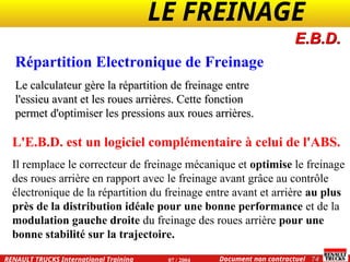 LE FREINAGE .
.
74
Document non contractuel
07 / 2004
RENAULT TRUCKS International Training
Répartition Electronique de Freinage
Le calculateur gère la répartition de freinage entre
Le calculateur gère la répartition de freinage entre
l'essieu avant et les roues arrières. Cette fonction
l'essieu avant et les roues arrières. Cette fonction
permet d'optimiser les pressions aux roues arrières.
permet d'optimiser les pressions aux roues arrières.
E.B.D.
L'E.B.D. est un logiciel complémentaire à celui de l'ABS.
Il remplace le correcteur de freinage mécanique et optimise le freinage
des roues arrière en rapport avec le freinage avant grâce au contrôle
électronique de la répartition du freinage entre avant et arrière au plus
près de la distribution idéale pour une bonne performance et de la
modulation gauche droite du freinage des roues arrière pour une
bonne stabilité sur la trajectoire.
 