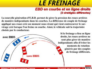 LE FREINAGE .
.
76
Document non contractuel
07 / 2004
RENAULT TRUCKS International Training
La nouvelle génération d'E.B.D. permet de gérer la pression des roues arrières
de manière indépendante dans les courbes. La différence de couple de freinage
appliqué aux roues crée un moment sous-virant qui vient contrecarrer le sur-
virage créé lorsque l'on freine en courbe. Ainsi, le véhicule suit la trajectoire
choisie par le conducteur.
EBD en courbe et en ligne droite
(2 stratégies différentes)
Si le freinage a lieu en ligne
droite, les roues arrières ne
sont plus gérer de manière
indépendante afin d'éviter les
moments de rotation
générés par des couples
de freinage différents.
 