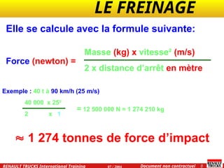 LE FREINAGE .
.
8
Document non contractuel
07 / 2004
RENAULT TRUCKS International Training
Elle se calcule avec la formule suivante:
Force (newton) =
Masse (kg) x vitesse² (m/s)
2 x distance d’arrêt en mètre
 1 274 tonnes de force d’impact
Exemple : 40 t à 90 km/h (25 m/s) qui s’arrête sur 1 mètre =
40 000 x 25²
2 x 1
= 12 500 000 N = 1 274 210 kg
 