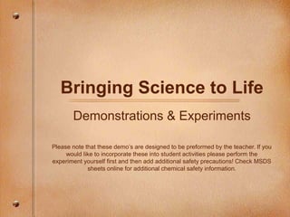 Bringing Science to Life
Demonstrations & Experiments
Please note that these demo’s are designed to be preformed by the teacher. If you
would like to incorporate these into student activities please perform the
experiment yourself first and then add additional safety precautions! Check MSDS
sheets online for additional chemical safety information.
 