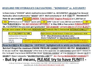 WILDLAND FIRE HYDRAULICS CALCULATIONS - "BONEHEAD" vs. ACCURATE! 
Is there truly a "CHOICE" which method to more EASILY vs. ACCURATELY calculate Fire Ground 
Hydraulics when mathematics "NEVER" LIE!?! Well somebody is! Is it YOU!?! Hmmmm!?! 
How do you explain 
32.04% 
UNDER "CALCULATED" Engine Pressure at 1,100 feet at 
53 
GPM from an 1.5" "Attack" nozzle with 
13 
GPM "Laterals" every 200 feet and HEAD of 
87 
I was THREATENED to "DO NOT CONFUSE THE CLASS!!!" in May 1986 or face certain TERMINATION!!! 
Oh, I'm STUPID!!! Do you even get I graduated "TOP STUDENT" at Rank ONE (1) of 23 at 96.8%!?! 
Are you even aware of this truly INSIGNIFICANT formula that is instructed INTERNATIONALLY!?! 
FL = C * (Q / 100)^2 * (L / 100) 
Engine Pressure = Nozzle Pressure + Friction Loss + Appliance(s) + HEAD 
Coefficient (C) for 1.5" hose is 24 
Go to: http://frictionlosscalculator.com/ 
Coefficient (C) for 1" hose is 150 
Also be "enlightened" at: http://www.hoseroller.info 
GPM (Q) 
Please NOTE: 
You're wannabe "academy" demands accuracy within 10 PSI right!?! How can you justify FAILING past 
Length (L) 
students now UNEMPLOYED when it's evidenced you INSTRUCT results that are GROSSLY INCORRECT by far MORE!?! 
Please feel FREE to fill-in ONLY the - LIGHT BLUE - highlighted cells to satisfy your feeble curiousity! 
But don't forget the maximum ENGINE PRESSURE CANNOT EXCEED 400 PSI! REMEMBER!?! 
Or do you recall the "TEST PRESSURE" of fire hose as fire apparatus are CONFUSINGLY governed!?! Hmmm!?! 
Oh, I'm Stupid! You've been INSTRUCTING YOUR "PERSONAL AGENDA" sh*t for DECADES!!! Should I QUIT!?! 
DAMN!!! Have I crossed a "SACRED POLITICAL LINE!?!" Am I facing HARASSMENT CHARGES!?! 
- But by all means, PLEASE try to have FUN!!! - 
Hoffmann Fire & Rescue Technologies - West Des Moines, Iowa 50265 - (877) HOSEROLLER [(877) 467-3765] - rich@hftfire.com 
www.hftfire.com - © 2014 [Don't even fn' think about it *ss wipe! LOL!]  