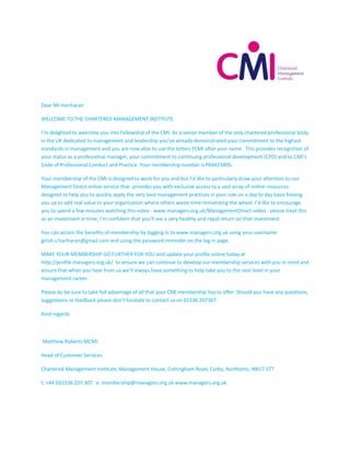 Dear Mr Hariharan
WELCOME TO THE CHARTERED MANAGEMENT INSTITUTE
I’m delighted to welcome you into Fellowship of the CMI. As a senior member of the only chartered professional body
in the UK dedicated to management and leadership you’ve already demonstrated your commitment to the highest
standards in management and you are now able to use the letters FCMI after your name. This provides recognition of
your status as a professional manager, your commitment to continuing professional development (CPD) and to CMI’s
Code of Professional Conduct and Practice. Your membership number is P04423405.
Your membership of the CMI is designed to work for you and but I’d like to particularly draw your attention to our
Management Direct online service that provides you with exclusive access to a vast array of online resources
designed to help you to quickly apply the very best management practices in your role on a day to day basis freeing
you up to add real value to your organisation where others waste time reinventing the wheel. I’d like to encourage
you to spend a few minutes watching this video - www.managers.org.uk/ManagementDirect-video - please treat this
as an investment in time; I’m confident that you’ll see a very healthy and rapid return on that investment.
You can access the benefits of membership by logging in to www.managers.org.uk using your username
girish.s.hariharan@gmail.com and using the password reminder on the log in page.
MAKE YOUR MEMBERSHIP GO FURTHER FOR YOU and update your profile online today at
http://profile.managers.org.uk/ to ensure we can continue to develop our membership services with you in mind and
ensure that when you hear from us we’ll always have something to help take you to the next level in your
management career.
Please do be sure to take full advantage of all that your CMI membership has to offer. Should you have any questions,
suggestions or feedback please don’t hesitate to contact us on 01536 207307.
Kind regards
Matthew Roberts MCMI
Head of Customer Services
Chartered Management Institute, Management House, Cottingham Road, Corby, Northants, NN17 1TT
t: +44 (0)1536 207 307 e: membership@managers.org.uk www.managers.org.uk
 