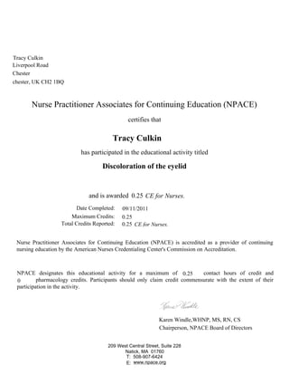 Nurse Practitioner Associates for Continuing Education (NPACE)
certifies that
has participated in the educational activity titled
Nurse Practitioner Associates for Continuing Education (NPACE) is accredited as a provider of continuing
nursing education by the American Nurses Credentialing Center's Commission on Accreditation.
NPACE designates this educational activity for a maximum of contact hours of credit and
pharmacology credits. Participants should only claim credit commensurate with the extent of their
participation in the activity.
Karen Windle,WHNP, MS, RN, CS
Chairperson, NPACE Board of Directors
Date Completed:
Maximum Credits:
Total Credits Reported:
and is awarded
E: www.npace.org
209 West Central Street, Suite 228
Natick, MA 01760
T: 508-907-6424
chester, UK CH2 1BQ
Chester
0.25
CE for Nurses.
Tracy Culkin
Liverpool Road
09/11/2011
0.25
0.25
Tracy Culkin
0.25
0
CE for Nurses.
Discoloration of the eyelid
 