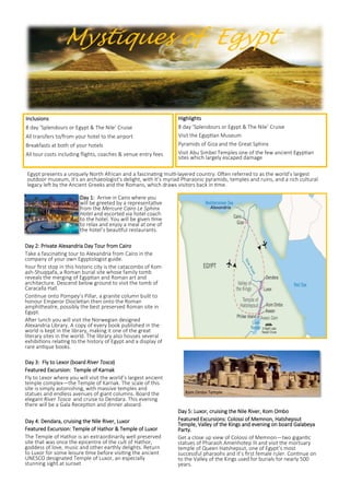 Day 5: Luxor, cruising the Nile River, Kom Ombo
Featured Excursions: Colossi of Memnon, Hatshepsut
Temple, Valley of the Kings and evening on board Galabeya
Party.
Get a close up view of Colossi of Memnon—two gigantic
statues of Pharaoh Amenhotep III and visit the mortuary
temple of Queen Hatshepsut, one of Egypt’s most
successful pharaohs and it’s first female ruler. Continue on
to the Valley of the Kings used for burials for nearly 500
years.
Day 1: Arrive in Cairo where you
will be greeted by a representative
from the Mercure Cairo Le Sphinx
Hotel and escorted via hotel coach
to the hotel. You will be given time
to relax and enjoy a meal at one of
the hotel’s beautiful restaurants.
Day 2: Private Alexandria Day Tour from Cairo
Take a fascinating tour to Alexandria from Cairo in the
company of your own Egyptologist guide.
Your first stop in this historic city is the catacombs of Kom
ash-Shuqqafa, a Roman burial site whose family tomb
reveals the merging of Egyptian and Roman art and
architecture. Descend below ground to visit the tomb of
Caracalla Hall.
Continue onto Pompey’s Pillar, a granite column built to
honour Emperor Diocletian then onto the Roman
amphitheatre, possibly the best preserved Roman site in
Egypt.
After lunch you will visit the Norwegian designed
Alexandria Library. A copy of every book published in the
world is kept in the library, making it one of the great
literary sites in the world. The library also houses several
exhibitions relating to the history of Egypt and a display of
rare antique books.
Day 3: Fly to Lexor (board River Tosca)
Featured Excursion: Temple of Karnak
Fly to Lexor where you will visit the world’s largest ancient
temple complex—the Temple of Karnak. The scale of this
site is simply astonishing, with massive temples and
statues and endless avenues of giant columns. Board the
elegant River Tosca and cruise to Dendara. This evening
there will be a Gala Reception and dinner aboard.
Day 4: Dendara, cruising the Nile River, Luxor
Featured Excursion: Temple of Hathor & Temple of Luxor
The Temple of Hathor is an extraordinarily well preserved
site that was once the epicentre of the cult of Hathor,
goddess of love, music and other earthly delights. Return
to Luxor for some leisure time before visiting the ancient
UNESCO designated Temple of Luxor, an especially
stunning sight at sunset
Mystiques of Egypt
Egypt presents a uniquely North African and a fascinating multi-layered country. Often referred to as the world’s largest
outdoor museum, it’s an archaeologist’s delight, with it’s myriad Pharaonic pyramids, temples and ruins, and a rich cultural
legacy left by the Ancient Greeks and the Romans, which draws visitors back in time.
Highlights
8 day ’Splendours or Egypt & The Nile’ Cruise
Visit the Egyptian Museum
Pyramids of Giza and the Great Sphinx
Visit Abu Simbel Temples one of the few ancient Egyptian
sites which largely escaped damage
Inclusions
8 day ’Splendours or Egypt & The Nile’ Cruise
All transfers to/from your hotel to the airport
Breakfasts at both of your hotels
All tour costs including flights, coaches & venue entry fees
Kom Ombo Temple
Alexandria
 