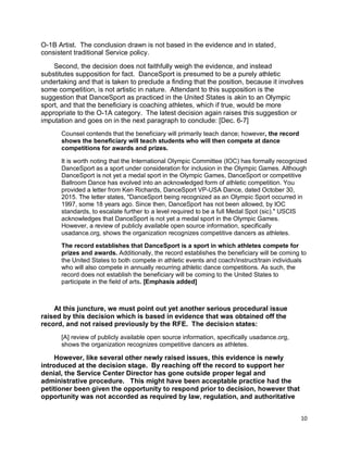10
O-1B Artist. The conclusion drawn is not based in the evidence and in stated,
consistent traditional Service policy.
Second, the decision does not faithfully weigh the evidence, and instead
substitutes supposition for fact. DanceSport is presumed to be a purely athletic
undertaking and that is taken to preclude a finding that the position, because it involves
some competition, is not artistic in nature. Attendant to this supposition is the
suggestion that DanceSport as practiced in the United States is akin to an Olympic
sport, and that the beneficiary is coaching athletes, which if true, would be more
appropriate to the O-1A category. The latest decision again raises this suggestion or
imputation and goes on in the next paragraph to conclude: [Dec. 6-7]
Counsel contends that the beneficiary will primarily teach dance; however, the record
shows the beneficiary will teach students who will then compete at dance
competitions for awards and prizes.
It is worth noting that the International Olympic Committee (IOC) has formally recognized
DanceSport as a sport under consideration for inclusion in the Olympic Games. Although
DanceSport is not yet a medal sport in the Olympic Games, DanceSport or competitive
Ballroom Dance has evolved into an acknowledged form of athletic competition. You
provided a letter from Ken Richards, DanceSport VP-USA Dance, dated October 30,
2015. The letter states, "DanceSport being recognized as an Olympic Sport occurred in
1997, some 18 years ago. Since then, DanceSport has not been allowed, by IOC
standards, to escalate further to a level required to be a full Medal Spot (sic)." USCIS
acknowledges that DanceSport is not yet a medal sport in the Olympic Games.
However, a review of publicly available open source information, specifically
usadance.org, shows the organization recognizes competitive dancers as athletes.
The record establishes that DanceSport is a sport in which athletes compete for
prizes and awards. Additionally, the record establishes the beneficiary will be coming to
the United States to both compete in athletic events and coach/instruct/train individuals
who will also compete in annually recurring athletic dance competitions. As such, the
record does not establish the beneficiary will be coming to the United States to
participate in the field of arts. [Emphasis added]
At this juncture, we must point out yet another serious procedural issue
raised by this decision which is based in evidence that was obtained off the
record, and not raised previously by the RFE. The decision states:
[A] review of publicly available open source information, specifically usadance.org,
shows the organization recognizes competitive dancers as athletes.
However, like several other newly raised issues, this evidence is newly
introduced at the decision stage. By reaching off the record to support her
denial, the Service Center Director has gone outside proper legal and
administrative procedure. This might have been acceptable practice had the
petitioner been given the opportunity to respond prior to decision, however that
opportunity was not accorded as required by law, regulation, and authoritative
 