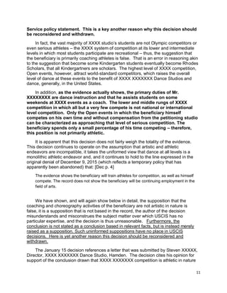 11
Service policy statement. This is a key another reason why this decision should
be reconsidered and withdrawn.
In fact, the vast majority of XXXX studio’s students are not Olympic competitors or
even serious athletes – the XXXX system of competition at its lower and intermediate
levels in which most students participate are recreational – thus, the suggestion that
the beneficiary is primarily coaching athletes is false. That is an error in reasoning akin
to the suggestion that become some Kindergarten students eventually become Rhodes
Scholars, that all Kindergartners are scholars. The highest level of XXXX competition,
Open events, however, attract world-standard competitors, which raises the overall
level of dance at these events to the benefit of XXXX XXXXXXX Dance Studios and
dance, generally, in the United States.
In addition, as the evidence actually shows, the primary duties of Mr.
XXXXXXXX are dance instruction and that he assists students on some
weekends at XXXX events as a coach. The lower and middle rungs of XXXX
competition in which all but a very few compete is not national or international
level competition. Only the Open events in which the beneficiary himself
competes on his own time and without compensation from the petitioning studio
can be characterized as approaching that level of serious competition. The
beneficiary spends only a small percentage of his time competing – therefore,
this position is not primarily athletic.
It is apparent that this decision does not fairly weigh the totality of the evidence.
This decision continues to operate on the assumption that artistic and athletic
endeavors are incompatible, it takes the uniformed view that dance at all levels is a
monolithic athletic endeavor and, and it continues to hold to the line expressed in the
original denial of December 9, 2015 (which reflects a temporary policy that has
apparently been abandoned) that: [Dec p. 4]
The evidence shows the beneficiary will train athletes for competition, as well as himself
compete. The record does not show the beneficiary will be continuing employment in the
field of arts.
We have shown, and will again show below in detail, the supposition that the
coaching and choreography activities of the beneficiary are not artistic in nature is
false, it is a supposition that is not based in the record, the author of the decision
misunderstands and misconstrues the subject matter over which USCIS has no
particular expertise, and the decision is thus unreasonable. Furthermore, the
conclusion is not stated as a conclusion based in relevant facts, but is instead merely
raised as a supposition. Such uninformed suppositions have no place in USCIS
decisions. Here is yet another reason this decision should be reconsidered and
withdrawn.
The January 15 decision references a letter that was submitted by Steven XXXXX,
Director, XXXX XXXXXXX Dance Studio, Hamden. The decision cites his opinion for
support of the conclusion drawn that XXXX XXXXXXX competition is athletic in nature
 