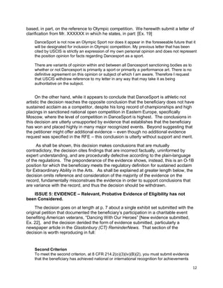 12
based, in part, on the reference to Olympic competition. We herewith submit a letter of
clarification from Mr. XXXXXX in which he states, in part: [Ex. 19]
DanceSport is not now an Olympic Sport nor does it appear in the foreseeable future that it
will be designated for inclusion in Olympic competition. My previous letter that has been
cited by USCIS is strictly an expression of my own personal opinion and does not represent
the position opinion for facts regarding Dancesport as a sport.
There are variants of opinion within and between all Dancesport sanctioning bodies as to
whether or not Dancesport is primarily a sport or primarily a performance art. There is no
definitive agreement on this opinion or subject of which I am aware. Therefore I request
that USCIS withdraw reference to my letter in any way that may take it as being
authoritative on the subject.
On the other hand, while it appears to conclude that DanceSport is athletic not
artistic the decision reaches the opposite conclusion that the beneficiary does not have
sustained acclaim as a competitor, despite his long record of championships and high
placings in sanctioned national open competition in Eastern Europe, specifically
Moscow, where the level of competition in DanceSport is highest. The conclusions in
this decision are utterly unsupported by evidence that establishes that the beneficiary
has won and placed highly in many major recognized events. Beyond suggesting that
the petitioner might offer additional evidence – even though no additional evidence
request was specified in the RFE – this conclusion is utterly without support and merit.
As shall be shown, this decision makes conclusions that are mutually
contradictory, the decision cites findings that are incorrect factually, uninformed by
expert understanding, and are procedurally defective according to the plain-language
of the regulations. The preponderance of the evidence shows, instead, this is an O-1B
position for which the beneficiary meets the regulatory definition for sustained acclaim
for Extraordinary Ability in the Arts. As shall be explained at greater length below, the
decision omits reference and consideration of the majority of the evidence on the
record, fundamentally misconstrues the evidence in order to support conclusions that
are variance with the record, and thus the decision should be withdrawn.
ISSUE 5: EVIDENCE – Relevant, Probative Evidence of Eligibility has not
been Considered.
The decision goes on at length at p. 7 about a single exhibit set submitted with the
original petition that documented the beneficiary’s participation in a charitable event
benefiting American veterans, “Dancing With Our Heroes” [New evidence submitted,
Ex. 22], and the decision derided the form of evidence submitted, particularly a
newspaper article in the Glastonbury (CT) ReminderNews. That section of the
decision is worth reproducing in full:
Second Criterion
To meet the second criterion, at 8 CFR 214.2(o)(3)(iv)(B)(2), you must submit evidence
that the beneficiary has achieved national or international recognition for achievements
 