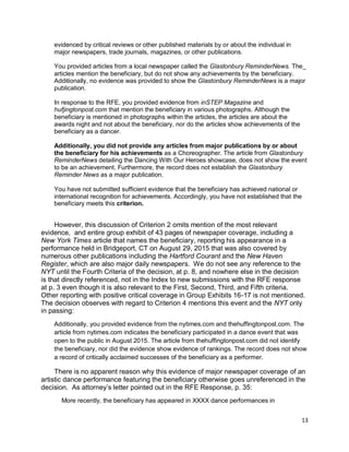 13
evidenced by critical reviews or other published materials by or about the individual in
major newspapers, trade journals, magazines, or other publications.
You provided articles from a local newspaper called the Glastonbury ReminderNews. The_
articles mention the beneficiary, but do not show any achievements by the beneficiary.
Additionally, no evidence was provided to show the Glastonbury ReminderNews is a major
publication.
In response to the RFE, you provided evidence from inSTEP Magazine and
hufjingtonpost.com that mention the beneficiary in various photographs. Although the
beneficiary is mentioned in photographs within the articles, the articles are about the
awards night and not about the beneficiary, nor do the articles show achievements of the
beneficiary as a dancer.
Additionally, you did not provide any articles from major publications by or about
the beneficiary for his achievements as a Choreographer. The article from Glastonbury
ReminderNews detailing the Dancing With Our Heroes showcase, does not show the event
to be an achievement. Furthermore, the record does not establish the Glastonbury
Reminder News as a major publication.
You have not submitted sufficient evidence that the beneficiary has achieved national or
international recognition for achievements. Accordingly, you have not established that the
beneficiary meets this criterion.
However, this discussion of Criterion 2 omits mention of the most relevant
evidence, and entire group exhibit of 43 pages of newspaper coverage, including a
New York Times article that names the beneficiary, reporting his appearance in a
performance held in Bridgeport, CT on August 29, 2015 that was also covered by
numerous other publications including the Hartford Courant and the New Haven
Register, which are also major daily newspapers. We do not see any reference to the
NYT until the Fourth Criteria of the decision, at p. 8, and nowhere else in the decision
is that directly referenced, not in the Index to new submissions with the RFE response
at p. 3 even though it is also relevant to the First, Second, Third, and Fifth criteria.
Other reporting with positive critical coverage in Group Exhibits 16-17 is not mentioned.
The decision observes with regard to Criterion 4 mentions this event and the NYT only
in passing:
Additionally, you provided evidence from the nytimes.com and thehuffingtonpost.com. The
article from nytimes.com indicates the beneficiary participated in a dance event that was
open to the public in August 2015. The article from thehuffingtonpost.com did not identify
the beneficiary, nor did the evidence show evidence of rankings. The record does not show
a record of critically acclaimed successes of the beneficiary as a performer.
There is no apparent reason why this evidence of major newspaper coverage of an
artistic dance performance featuring the beneficiary otherwise goes unreferenced in the
decision. As attorney’s letter pointed out in the RFE Response, p. 35:
More recently, the beneficiary has appeared in XXXX dance performances in
 