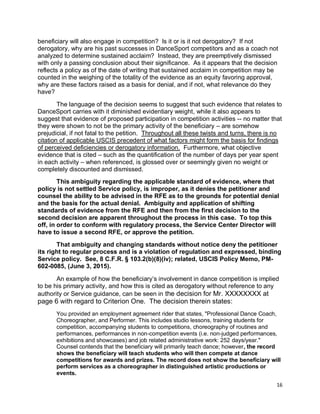 16
beneficiary will also engage in competition? Is it or is it not derogatory? If not
derogatory, why are his past successes in DanceSport competitors and as a coach not
analyzed to determine sustained acclaim? Instead, they are preemptively dismissed
with only a passing conclusion about their significance. As it appears that the decision
reflects a policy as of the date of writing that sustained acclaim in competition may be
counted in the weighing of the totality of the evidence as an equity favoring approval,
why are these factors raised as a basis for denial, and if not, what relevance do they
have?
The language of the decision seems to suggest that such evidence that relates to
DanceSport carries with it diminished evidentiary weight, while it also appears to
suggest that evidence of proposed participation in competition activities -- no matter that
they were shown to not be the primary activity of the beneficiary – are somehow
prejudicial, if not fatal to the petition. Throughout all these twists and turns, there is no
citation of applicable USCIS precedent of what factors might form the basis for findings
of perceived deficiencies or derogatory information. Furthermore, what objective
evidence that is cited – such as the quantification of the number of days per year spent
in each activity – when referenced, is glossed over or seemingly given no weight or
completely discounted and dismissed.
This ambiguity regarding the applicable standard of evidence, where that
policy is not settled Service policy, is improper, as it denies the petitioner and
counsel the ability to be advised in the RFE as to the grounds for potential denial
and the basis for the actual denial. Ambiguity and application of shifting
standards of evidence from the RFE and then from the first decision to the
second decision are apparent throughout the process in this case. To top this
off, in order to conform with regulatory process, the Service Center Director will
have to issue a second RFE, or approve the petition.
That ambiguity and changing standards without notice deny the petitioner
its right to regular process and is a violation of regulation and expressed, binding
Service policy. See, 8 C.F.R. § 103.2(b)(8)(iv); related, USCIS Policy Memo, PM-
602-0085, (June 3, 2015).
An example of how the beneficiary’s involvement in dance competition is implied
to be his primary activity, and how this is cited as derogatory without reference to any
authority or Service guidance, can be seen in the decision for Mr. XXXXXXXX at
page 6 with regard to Criterion One. The decision therein states:
You provided an employment agreement rider that states, "Professional Dance Coach,
Choreographer, and Performer. This includes studio lessons, training students for
competition, accompanying students to competitions, choreography of routines and
performances, performances in non-competition events (i.e. non-judged performances,
exhibitions and showcases) and job related administrative work: 252 days/year."
Counsel contends that the beneficiary will primarily teach dance; however, the record
shows the beneficiary will teach students who will then compete at dance
competitions for awards and prizes. The record does not show the beneficiary will
perform services as a choreographer in distinguished artistic productions or
events.
 