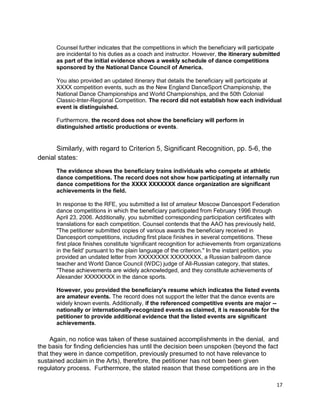17
Counsel further indicates that the competitions in which the beneficiary will participate
are incidental to his duties as a coach and instructor. However, the itinerary submitted
as part of the initial evidence shows a weekly schedule of dance competitions
sponsored by the National Dance Council of America.
You also provided an updated itinerary that details the beneficiary will participate at
XXXX competition events, such as the New England DanceSport Championship, the
National Dance Championships and World Championships, and the 50th Colonial
Classic-Inter-Regional Competition. The record did not establish how each individual
event is distinguished.
Furthermore, the record does not show the beneficiary will perform in
distinguished artistic productions or events.
Similarly, with regard to Criterion 5, Significant Recognition, pp. 5-6, the
denial states:
The evidence shows the beneficiary trains individuals who compete at athletic
dance competitions. The record does not show how participating at internally run
dance competitions for the XXXX XXXXXXX dance organization are significant
achievements in the field.
In response to the RFE, you submitted a list of amateur Moscow Dancesport Federation
dance competitions in which the beneficiary participated from February 1996 through
April 23, 2006. Additionally, you submitted corresponding participation certificates with
translations for each competition. Counsel contends that the AAO has previously held,
"The petitioner submitted copies of various awards the beneficiary received in
Dancesport competitions, including first place finishes in several competitions. These
first place finishes constitute 'significant recognition for achievements from organizations
in the field' pursuant to the plain language of the criterion." In the instant petition, you
provided an undated letter from XXXXXXXX XXXXXXXX, a Russian ballroom dance
teacher and World Dance Council (WDC) judge of All-Russian category, that states,
"These achievements are widely acknowledged, and they constitute achievements of
Alexander XXXXXXXX in the dance sports.
However, you provided the beneficiary's resume which indicates the listed events
are amateur events. The record does not support the letter that the dance events are
widely known events. Additionally, if the referenced competitive events are major --
nationally or internationally-recognized events as claimed, it is reasonable for the
petitioner to provide additional evidence that the listed events are significant
achievements.
Again, no notice was taken of these sustained accomplishments in the denial, and
the basis for finding deficiencies has until the decision been unspoken (beyond the fact
that they were in dance competition, previously presumed to not have relevance to
sustained acclaim in the Arts), therefore, the petitioner has not been been given
regulatory process. Furthermore, the stated reason that these competitions are in the
 