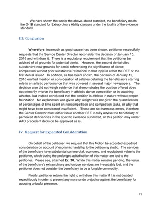 21
We have shown that under the above-stated standard, the beneficiary meets
the O-1B standard for Extraordinary Ability dancers under the totality of the evidence
standard.
III. Conclusion
Wherefore, inasmuch as good cause has been shown, petitioner respectfully
requests that the Service Center Director reconsider the decision of January 15,
2016 and withdraw it. There is a regulatory requirement that the petitioner be
advised of all grounds for potential denial. However, the second denial cited
substantive new grounds for denial referencing the significance of dance
competition without prior substantive reference to that topic in either the RFE or the
first denial issued. In addition, as has been shown, the decision of January 15,
2016 omitted mention or consideration of articles detailing the beneficiary’s starring
role in an artistic performance that was covered in several major newspapers. The
decision also did not weigh evidence that demonstrates the position offered does
not primarily involve the beneficiary in athletic dance competition or in coaching
athletes, but instead concluded that the position is athletic in nature without proper
foundation. No explanation was given why weight was not given the quantification
of percentages of time spent on noncompetition and competition tasks, or why that
might have been considered insufficient. These are not harmless errors, therefore
the Center Director must either issue another RFE to fully advise the beneficiary of
perceived deficiencies in the specific evidence submitted, or this petition may under
AAO precedent decision be approved as is.
IV. Request for Expedited Consideration
On behalf of the petitioner, we request that this Motion be accorded expedited
consideration on account of economic hardship to the petitioning studio. The services
of the beneficiary have substantial commercial, economic, and reputational value to the
petitioner, which during the prolonged adjudication of this matter are lost to the
petitioner. Please see, attached Ex. 20. While this matter remains pending, the value
of the beneficiary’s extraordinary and unique services are irrevocably lost, and the
petitioner does not consider the beneficiary to be a fungible commodity.
Finally, petitioner retains the right to withdraw this matter if it is not decided
expeditiously in order to prevent any more undo prejudice against the beneficiary for
accruing unlawful presence.
 